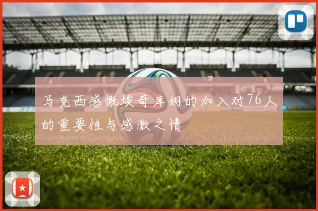 马克西感慨埃奇库姆的加入对76人的重要性与感激之情